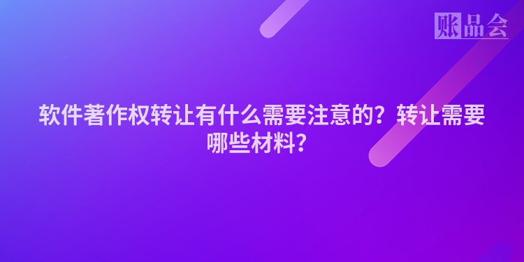 软件著作权转让有什么需要注意的？转让需要哪些材料？