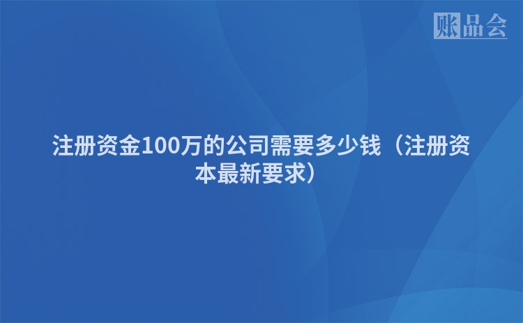 注册资金100万的公司需要多少钱（注册资本最新要求）