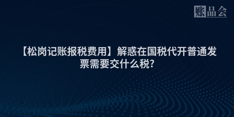 【松岗记账报税费用】解惑在国税代开普通发票需要交什么税?