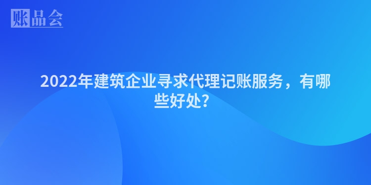 2022年建筑企业寻求代理记账服务，有哪些好处？