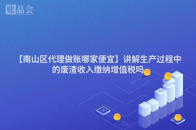 【南山区代理做账哪家便宜】讲解生产过程中的废渣收入缴纳增值税吗