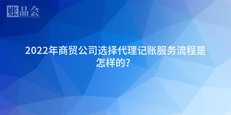 2022年商贸公司选择代理记账服务流程是怎样的？