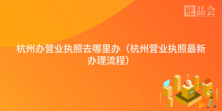 杭州办营业执照去哪里办（杭州营业执照最新办理流程）