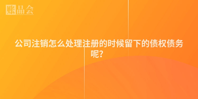公司注销怎么处理注册的时候留下的债权债务呢？