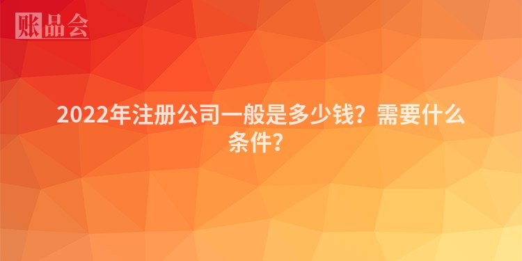 2022年注册公司一般是多少钱？需要什么条件？