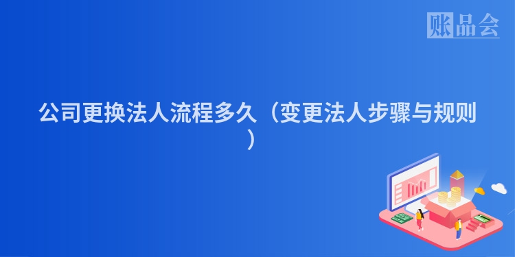 公司更换法人流程多久（变更法人步骤与规则）