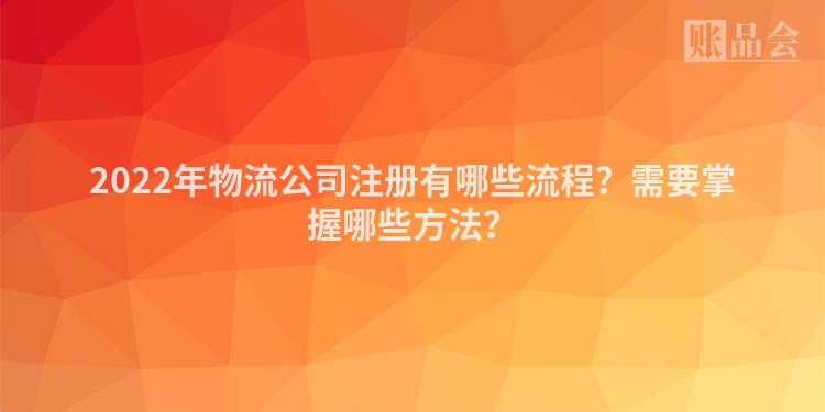 2022年物流公司注册有哪些流程？需要掌握哪些方法？
