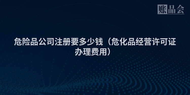 危险品公司注册要多少钱（危化品经营许可证办理费用）