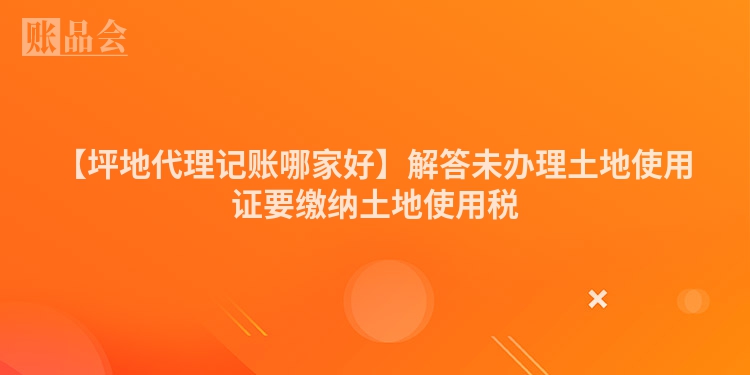 【坪地代理记账哪家好】解答未办理土地使用证要缴纳土地使用税