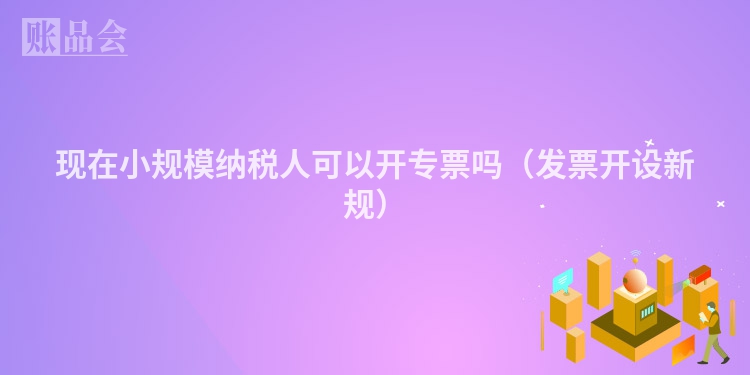 现在小规模纳税人可以开专票吗（发票开设新规）