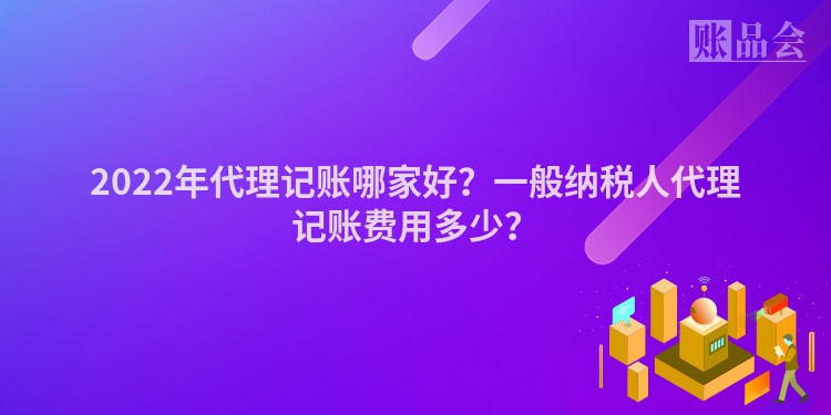 2022年代理记账哪家好？一般纳税人代理记账费用多少？