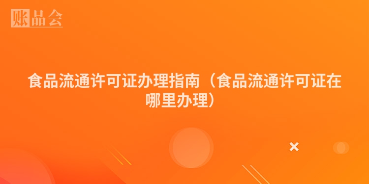 食品流通许可证办理指南（食品流通许可证在哪里办理）
