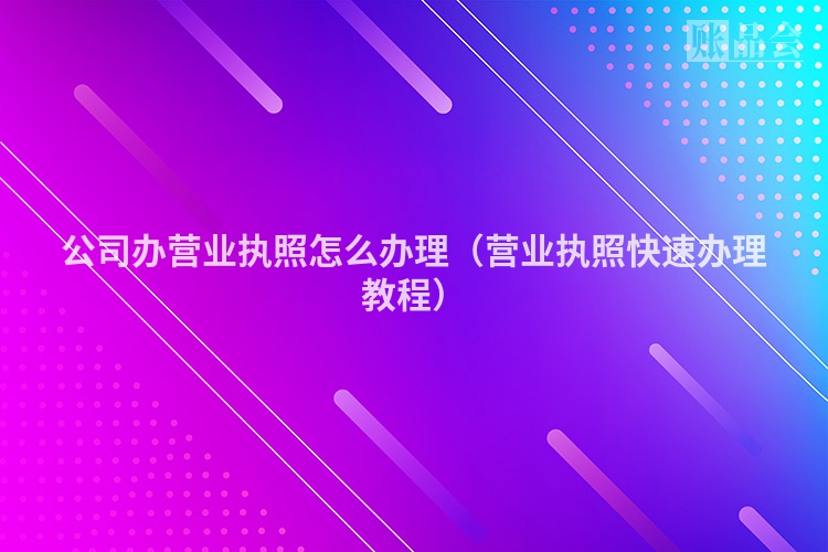 公司办营业执照怎么办理（营业执照快速办理教程）