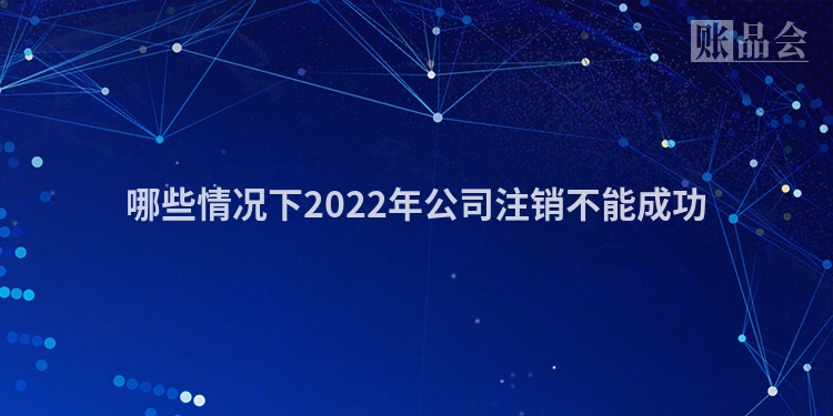 哪些情况下2022年公司注销不能成功