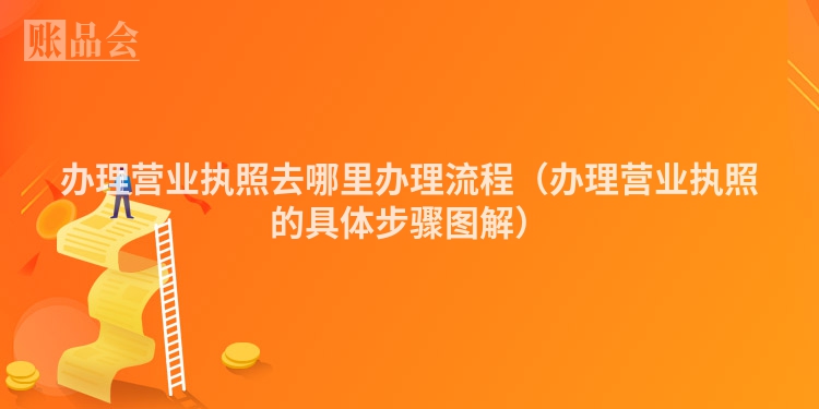 办理营业执照去哪里办理流程（办理营业执照的具体步骤图解）
