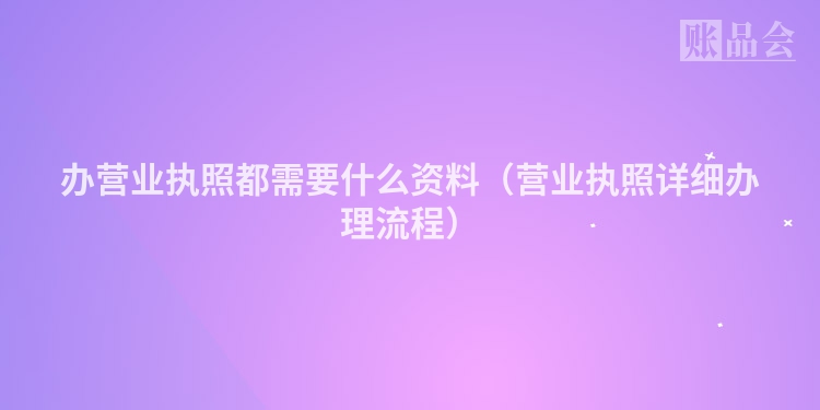 办营业执照都需要什么资料（营业执照详细办理流程）