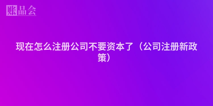 现在怎么注册公司不要资本了（公司注册新政策）