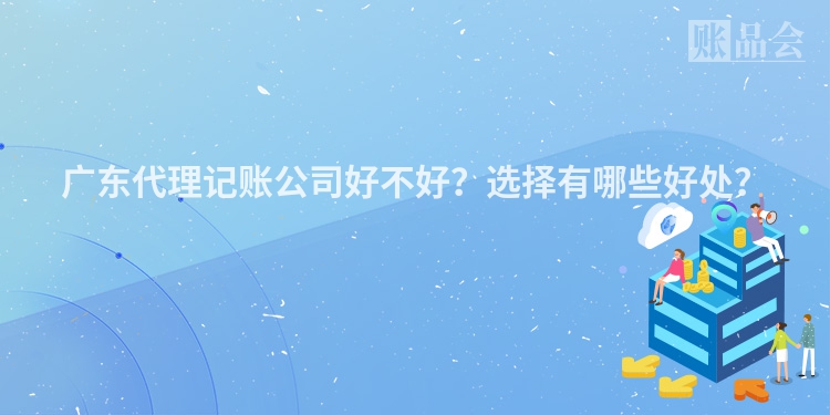 广东代理记账公司好不好？选择有哪些好处？