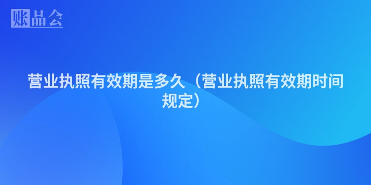 营业执照有效期是多久（营业执照有效期时间规定）