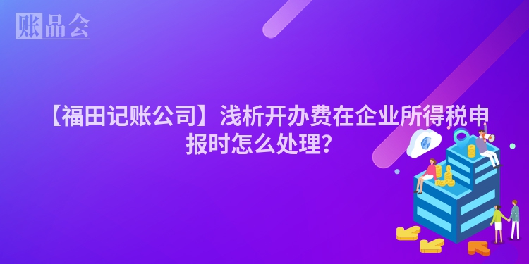 【福田记账公司】浅析开办费在企业所得税申报时怎么处理？