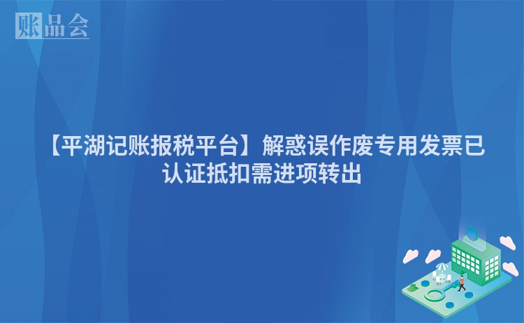 【平湖记账报税平台】解惑误作废专用发票已认证抵扣需进项转出