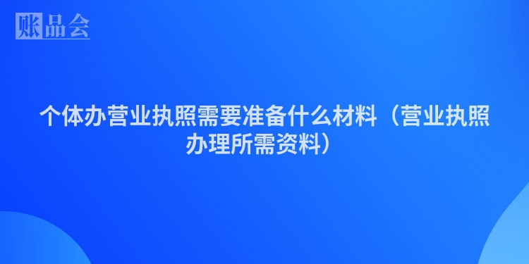 个体办营业执照需要准备什么材料（营业执照办理所需资料）