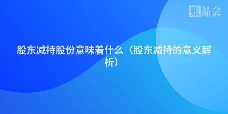 股东减持股份意味着什么（股东减持的意义解析）