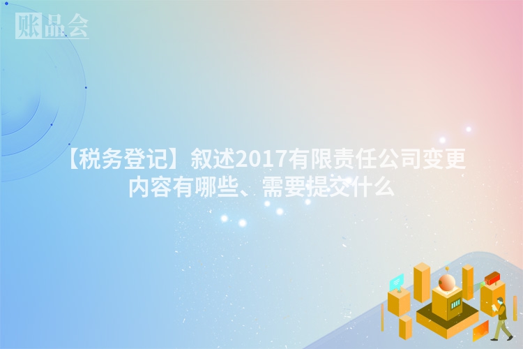 【税务登记】叙述2017有限责任公司变更内容有哪些、需要提交什么