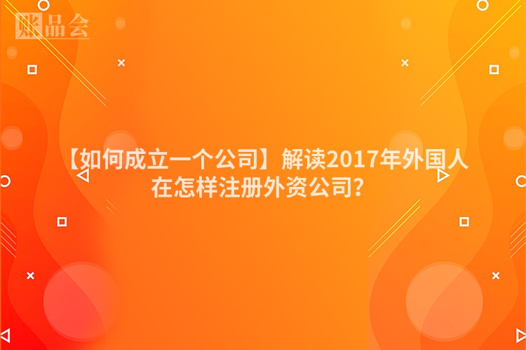 【如何成立一个公司】解读2017年外国人在怎样注册外资公司？
