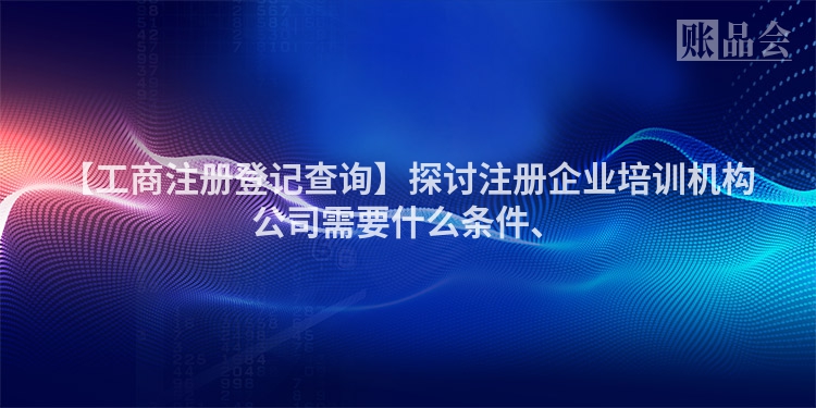 【工商注册登记查询】探讨注册企业培训机构公司需要什么条件、