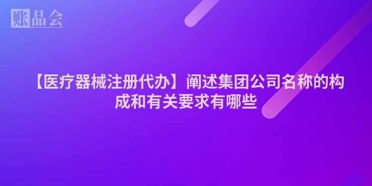 【医疗器械注册代办】阐述集团公司名称的构成和有关要求有哪些