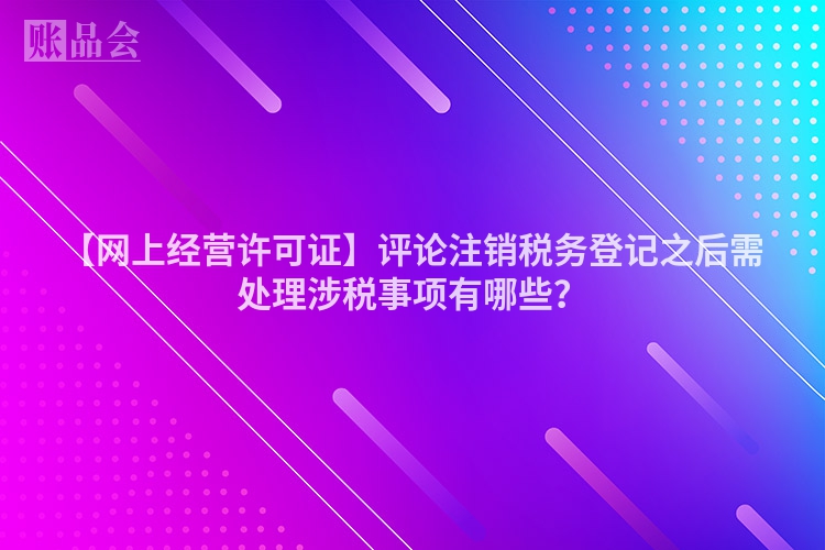 【网上经营许可证】评论注销税务登记之后需处理涉税事项有哪些？