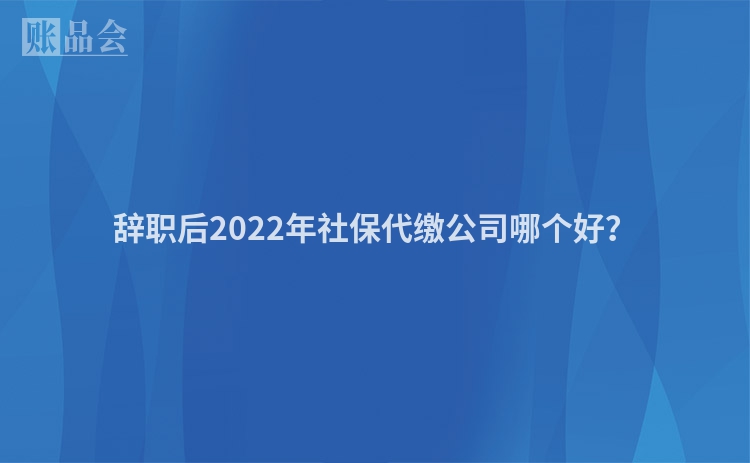 辞职后2022年社保代缴公司哪个好？