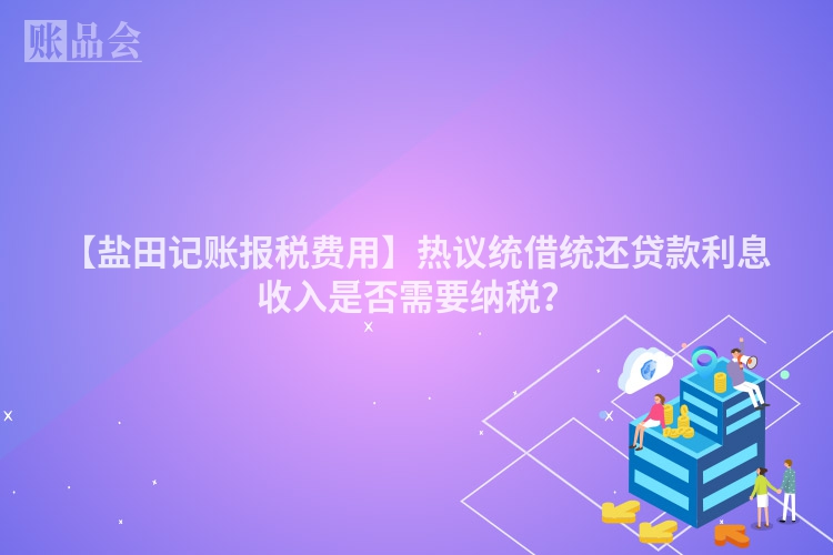 【盐田记账报税费用】热议统借统还贷款利息收入是否需要纳税？