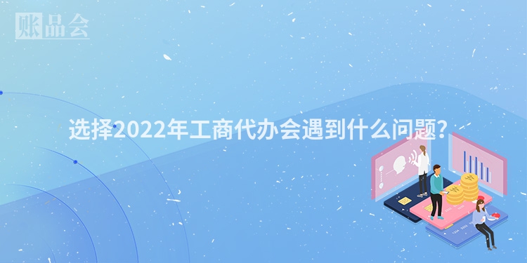 选择2022年工商代办会遇到什么问题？