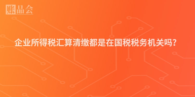 企业所得税汇算清缴都是在国税税务机关吗？