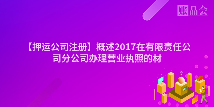 【押运公司注册】概述2017在有限责任公司分公司办理营业执照的材