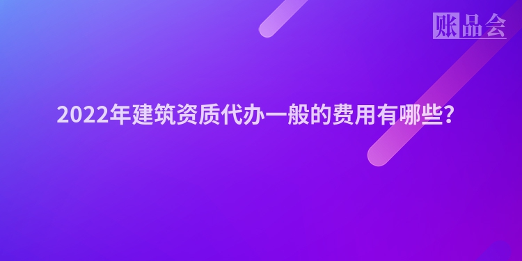 2022年建筑资质代办一般的费用有哪些？