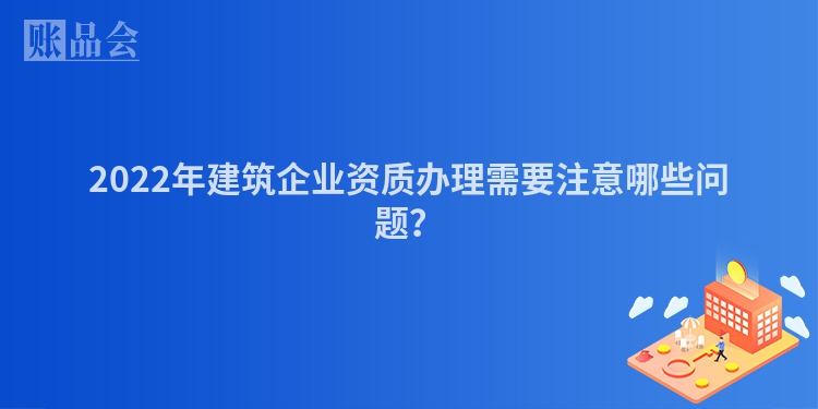 2022年建筑企业资质办理需要注意哪些问题？