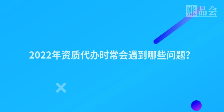 2022年资质代办时常会遇到哪些问题？