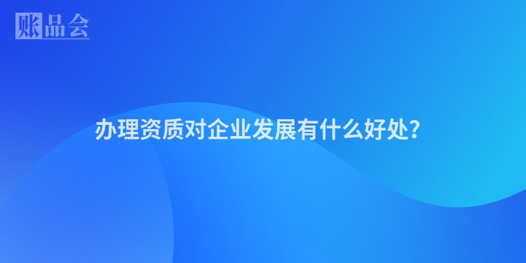 办理资质对企业发展有什么好处？
