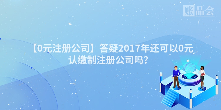 【0元注册公司】答疑2017年还可以0元认缴制注册公司吗？