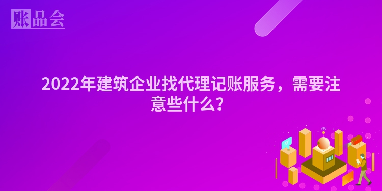 2022年建筑企业找代理记账服务，需要注意些什么？