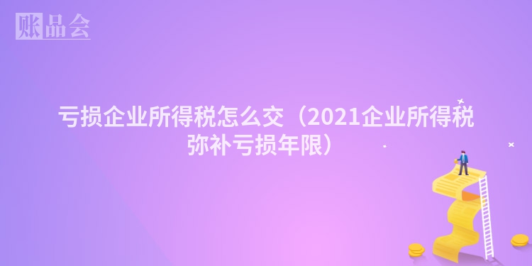 亏损企业所得税怎么交（2021企业所得税弥补亏损年限）