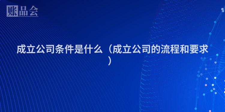 成立公司条件是什么（成立公司的流程和要求）
