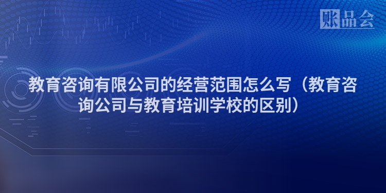 教育咨询有限公司的经营范围怎么写（教育咨询公司与教育培训学校的区别）