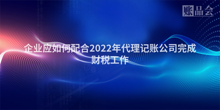 企业应如何配合2022年代理记账公司完成财税工作