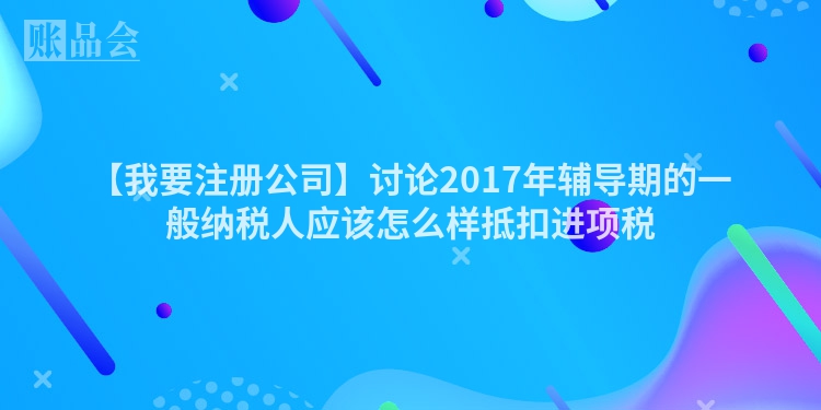 【我要注册公司】讨论2017年辅导期的一般纳税人应该怎么样抵扣进项税
