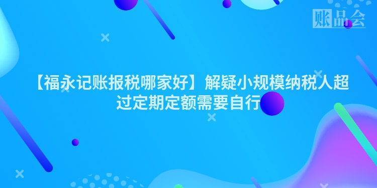 【福永记账报税哪家好】解疑小规模纳税人超过定期定额需要自行