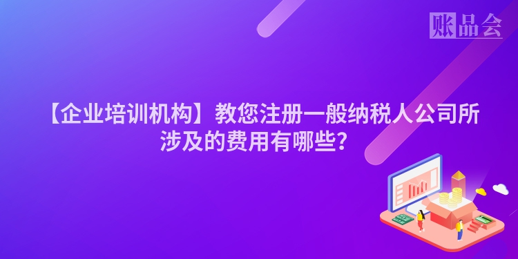 【企业培训机构】教您注册一般纳税人公司所涉及的费用有哪些？